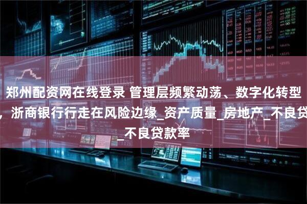 郑州配资网在线登录 管理层频繁动荡、数字化转型缓慢，浙商银行行走在风险边缘_资产质量_房地产_不良贷款率