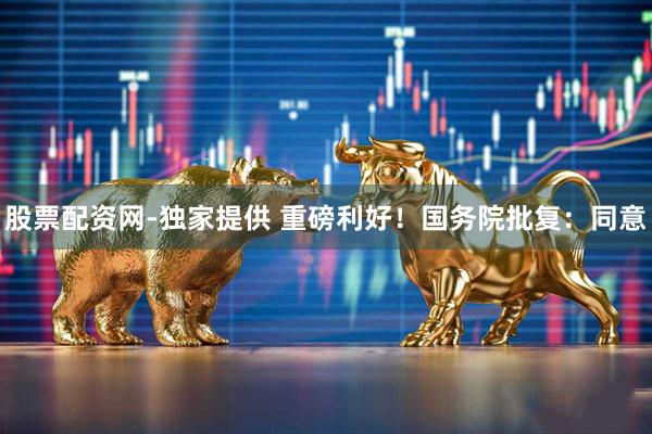 股票配资网-独家提供 重磅利好！国务院批复：同意