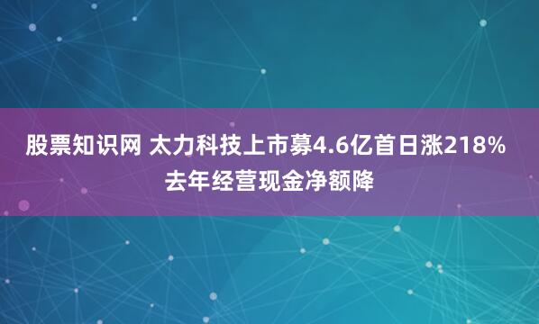 股票知识网 太力科技上市募4.6亿首日涨218% 去年经营现金净额降