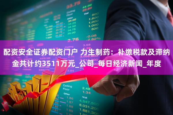 配资安全证券配资门户 力生制药：补缴税款及滞纳金共计约3511万元_公司_每日经济新闻_年度
