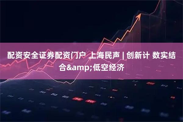配资安全证券配资门户 上海民声 | 创新计 数实结合&低空经济