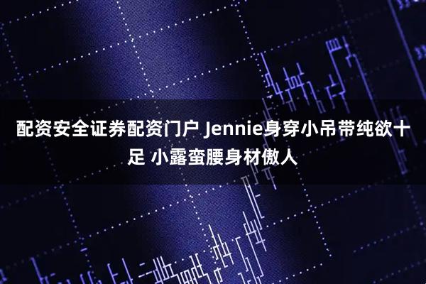 配资安全证券配资门户 Jennie身穿小吊带纯欲十足 小露蛮腰身材傲人