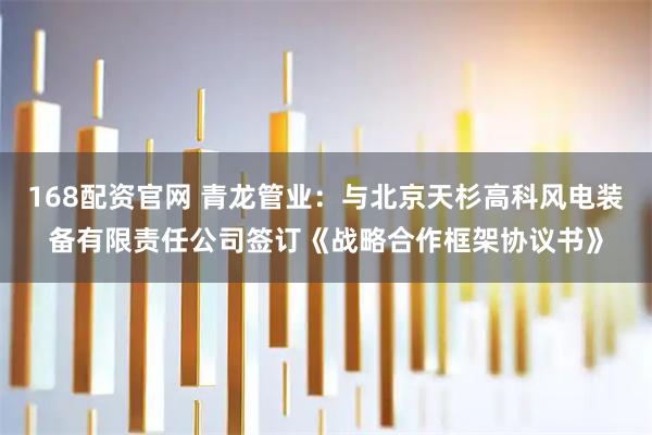 168配资官网 青龙管业：与北京天杉高科风电装备有限责任公司签订《战略合作框架协议书》