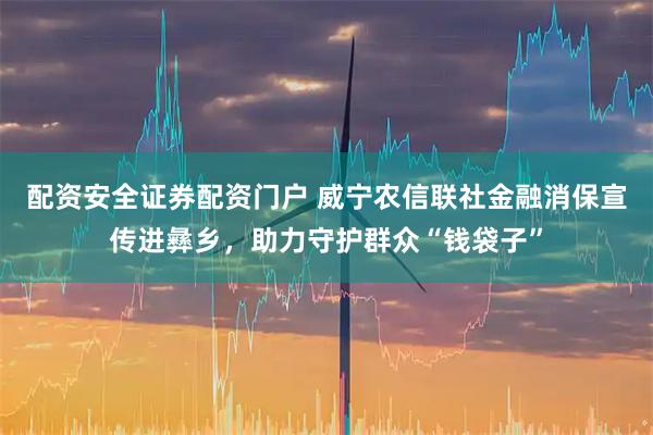 配资安全证券配资门户 威宁农信联社金融消保宣传进彝乡，助力守护群众“钱袋子”