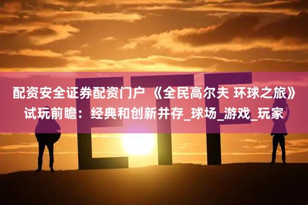 配资安全证券配资门户 《全民高尔夫 环球之旅》试玩前瞻：经典和创新并存_球场_游戏_玩家