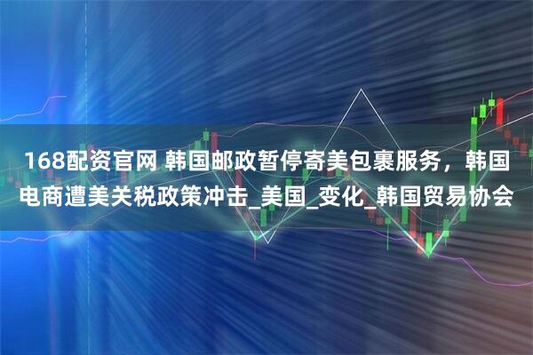 168配资官网 韩国邮政暂停寄美包裹服务，韩国电商遭美关税政策冲击_美国_变化_韩国贸易协会
