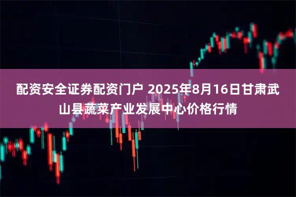 配资安全证券配资门户 2025年8月16日甘肃武山县蔬菜产业发展中心价格行情