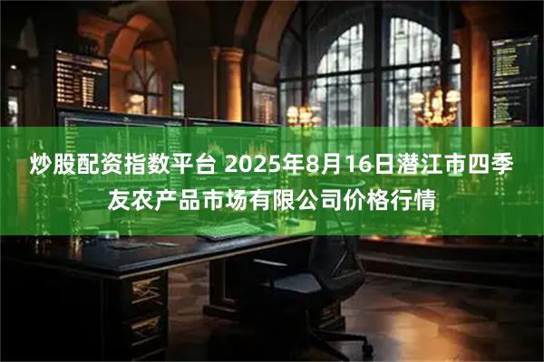 炒股配资指数平台 2025年8月16日潜江市四季友农产品市场有限公司价格行情
