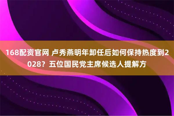 168配资官网 卢秀燕明年卸任后如何保持热度到2028？五位国民党主席候选人提解方