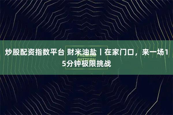 炒股配资指数平台 财米油盐丨在家门口，来一场15分钟极限挑战