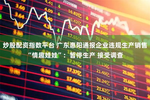 炒股配资指数平台 广东惠阳通报企业违规生产销售“情趣娃娃”：暂停生产 接受调查