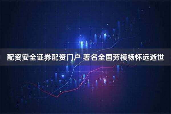 配资安全证券配资门户 著名全国劳模杨怀远逝世