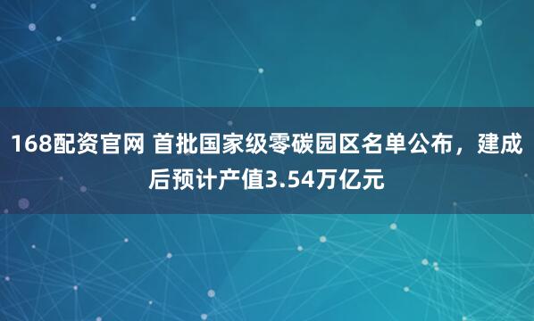 168配资官网 首批国家级零碳园区名单公布，建成后预计产值3.54万亿元