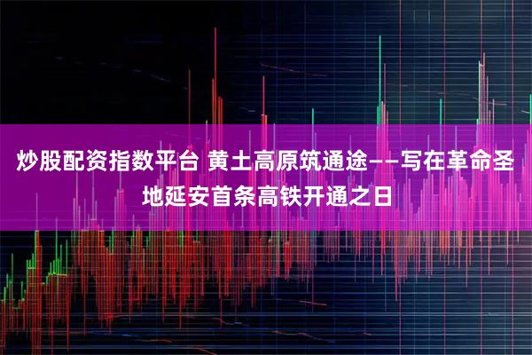 炒股配资指数平台 黄土高原筑通途——写在革命圣地延安首条高铁开通之日