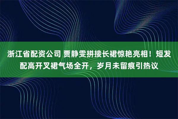 浙江省配资公司 贾静雯拼接长裙惊艳亮相！短发配高开叉裙气场全开，岁月未留痕引热议