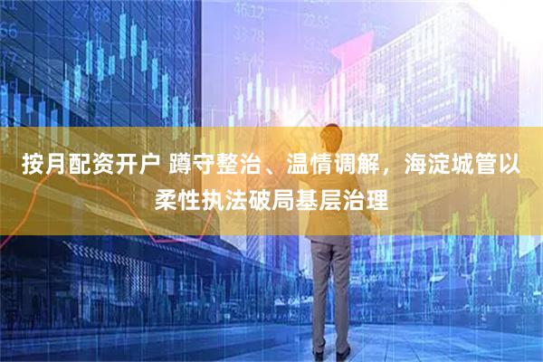 按月配资开户 蹲守整治、温情调解，海淀城管以柔性执法破局基层治理