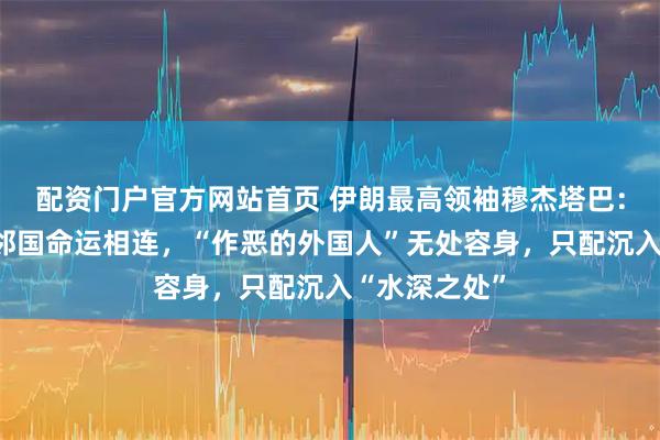 配资门户官方网站首页 伊朗最高领袖穆杰塔巴：伊朗与海湾邻国命运相连，“作恶的外国人”无处容身，只配沉入“水深之处”