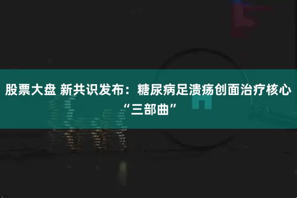 股票大盘 新共识发布：糖尿病足溃疡创面治疗核心“三部曲”