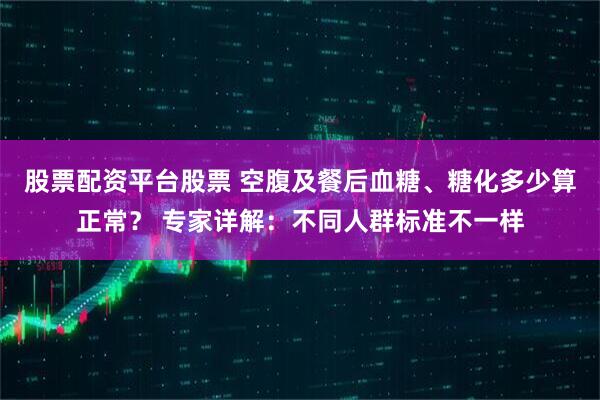 股票配资平台股票 空腹及餐后血糖、糖化多少算正常？ 专家详解：不同人群标准不一样