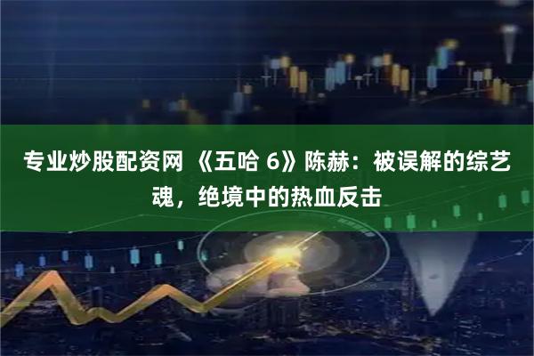 专业炒股配资网 《五哈 6》陈赫：被误解的综艺魂，绝境中的热血反击