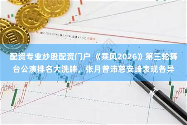 配资专业炒股配资门户 《乘风2026》第三轮舞台公演排名大洗牌，张月曾沛慈安崎表现各异