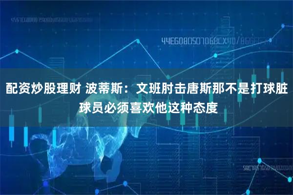 配资炒股理财 波蒂斯：文班肘击唐斯那不是打球脏 球员必须喜欢他这种态度