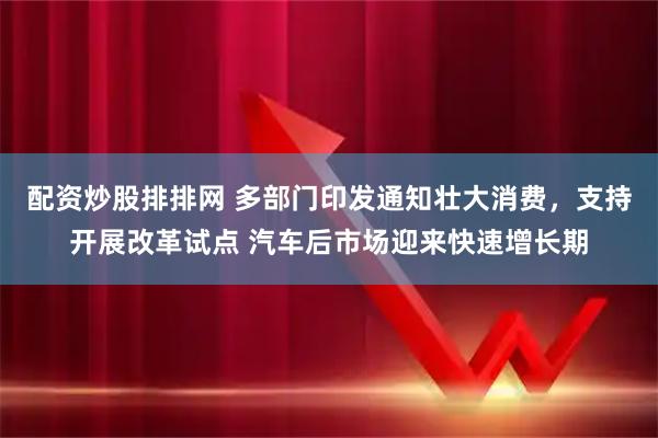 配资炒股排排网 多部门印发通知壮大消费，支持开展改革试点 汽车后市场迎来快速增长期