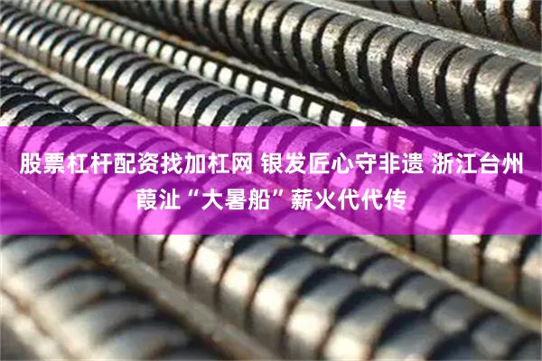 股票杠杆配资找加杠网 银发匠心守非遗 浙江台州葭沚“大暑船”薪火代代传