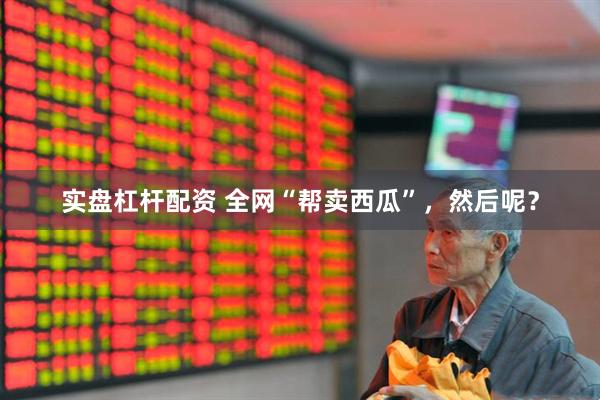 实盘杠杆配资 全网“帮卖西瓜”，然后呢？