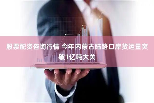 股票配资咨询行情 今年内蒙古陆路口岸货运量突破1亿吨大关