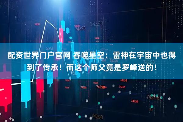 配资世界门户官网 吞噬星空：雷神在宇宙中也得到了传承！而这个师父竟是罗峰送的！