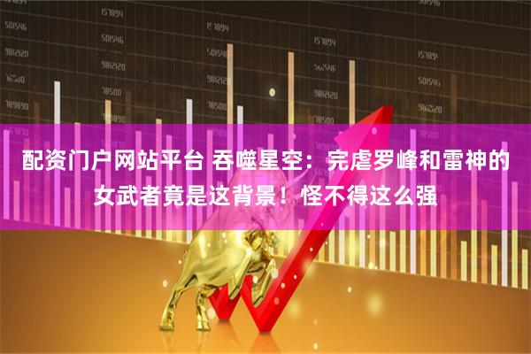 配资门户网站平台 吞噬星空：完虐罗峰和雷神的女武者竟是这背景！怪不得这么强