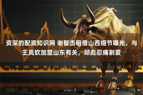 资深的配资知识网 谢智杰租借山西细节曝光，与王岚钦加盟山东有关，邱彪忍痛割爱