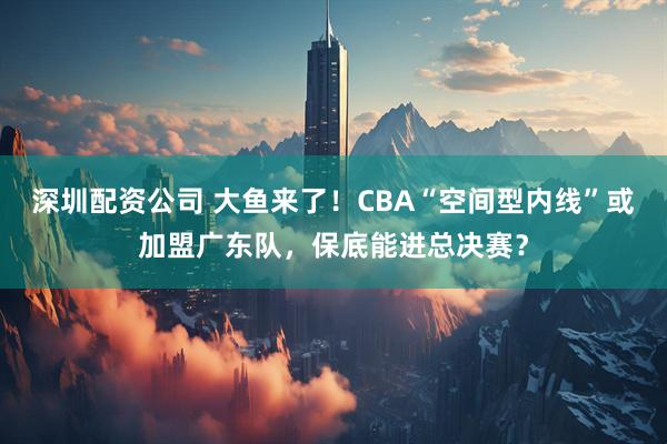 深圳配资公司 大鱼来了！CBA“空间型内线”或加盟广东队，保底能进总决赛？