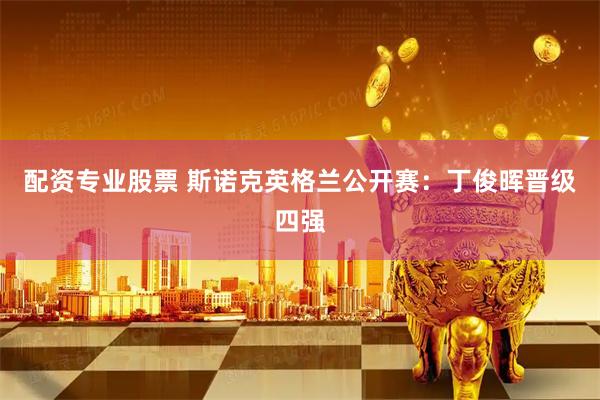 配资专业股票 斯诺克英格兰公开赛：丁俊晖晋级四强
