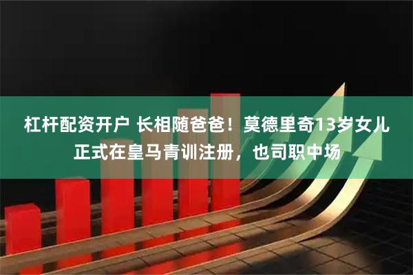 杠杆配资开户 长相随爸爸！莫德里奇13岁女儿正式在皇马青训注册，也司职中场
